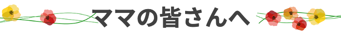 ママの皆さんへ